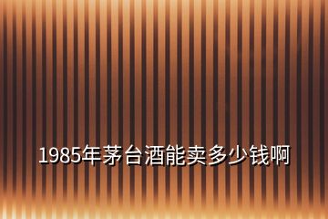 1985年茅臺(tái)酒能賣多少錢啊