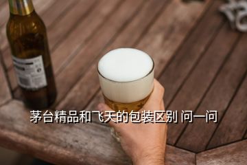 茅臺精品和飛天的包裝區(qū)別 問一問