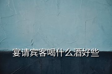 宴請(qǐng)賓客喝什么酒好些