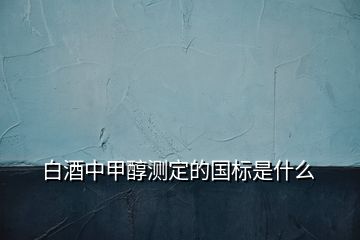 白酒中甲醇測定的國標(biāo)是什么