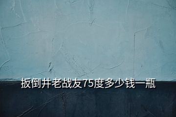 扳倒井老戰(zhàn)友75度多少錢一瓶