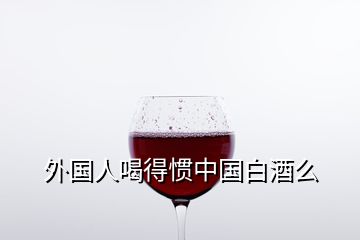 外國人喝得慣中國白酒么