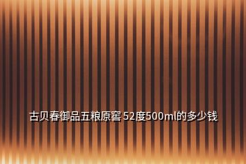 古貝春御品五糧原窖 52度500ml的多少錢