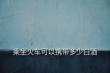 乘坐火車可以攜帶多少白酒