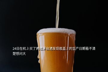 24日在機上買了兩瓶茅臺酒發(fā)現(xiàn)瓶蓋上的生產(chǎn)日期看不清楚想問大