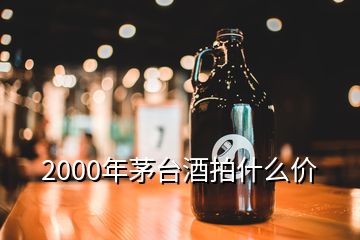 2000年茅臺(tái)酒拍什么價(jià)