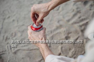 請(qǐng)問有人去過廣東百年糊涂酒業(yè)有限公司應(yīng)聘過嗎公司怎么樣