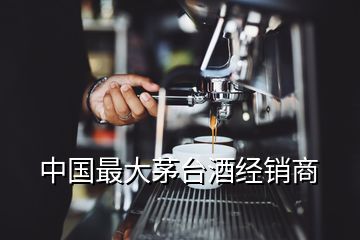 中國最大茅臺酒經(jīng)銷商