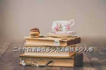 二十斤白酒要放多少泡酒要放多少人參