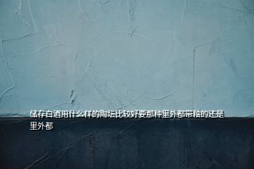 儲存白酒用什么樣的陶壇比較好要那種里外都帶釉的還是里外都