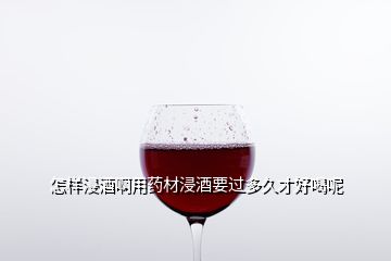 怎樣浸酒啊用藥材浸酒要過多久才好喝呢