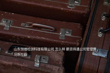 山東恒維檢測科技有限公司 怎么樣 薪資待遇公司管理情況啊在煙