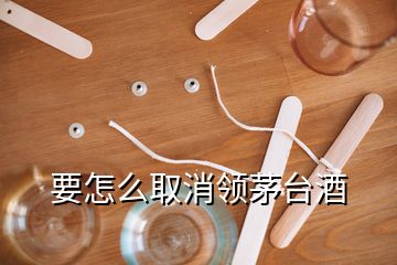 要怎么取消領(lǐng)茅臺酒