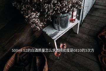 500ml 52的白酒質(zhì)量怎么求酒精密度是0810的3次方