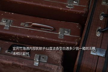 宜賓竹海酒內(nèi)部民航子52度濃香型白酒多少錢(qián)一箱同五糧液相比如何