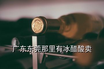  廣東東莞那里有冰醋酸賣