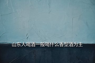 山東人喝酒一般喝什么香型酒為主