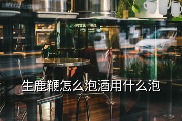 生鹿鞭怎么泡酒用什么泡