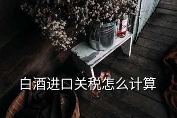 白酒進(jìn)口關(guān)稅怎么計(jì)算