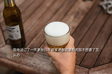 我電話訂了一件茅臺15年原漿酒都說是假的我不想要了怎么辦