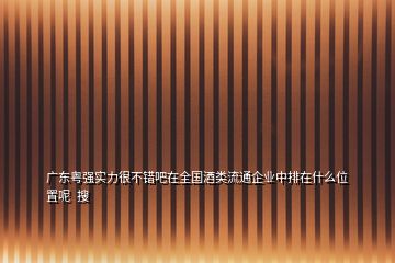 廣東粵強實力很不錯吧在全國酒類流通企業(yè)中排在什么位置呢  搜