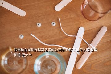 我想給在昆明代理某名酒的公司取個名字 該怎么取 幫幫忙哈 要大氣