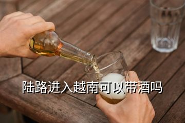 陸路進入越南可以帶酒嗎