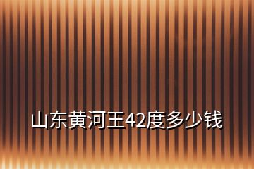 山東黃河王42度多少錢