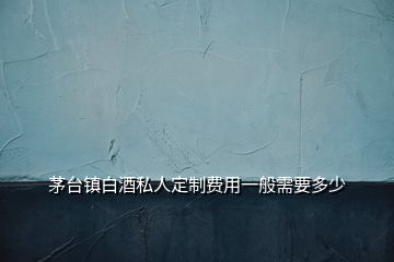 茅臺鎮(zhèn)白酒私人定制費用一般需要多少