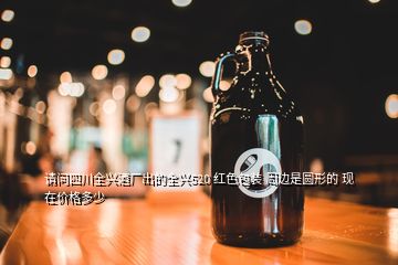 請問四川全興酒廠出的全興520 紅色包裝 周邊是圓形的 現(xiàn)在價格多少