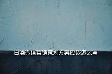 白酒微信營銷策劃方案應(yīng)該怎么寫