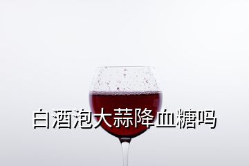 白酒泡大蒜降血糖嗎