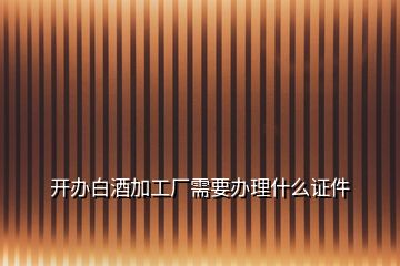 開辦白酒加工廠需要辦理什么證件