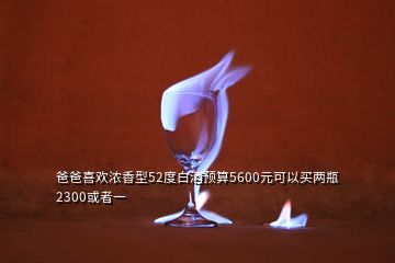 爸爸喜歡濃香型52度白酒預(yù)算5600元可以買兩瓶2300或者一