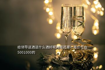 給領(lǐng)導(dǎo)送酒送什么酒好呢兩瓶還是一瓶價(jià)位在5001000的