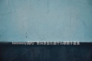 hennessy酒的廣告背景音樂(lè)是什么歌歌手是誰(shuí)