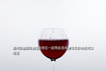 請(qǐng)問(wèn)白酒跟白酒混合放在一起喝會(huì)造成身體有影響還可以喝沒(méi)