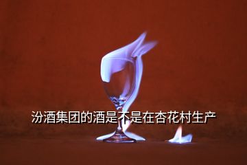 汾酒集團(tuán)的酒是不是在杏花村生產(chǎn)