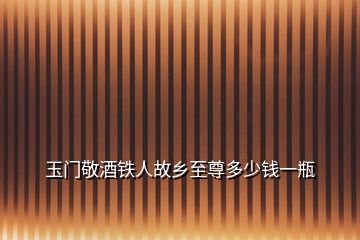 玉門(mén)敬酒鐵人故鄉(xiāng)至尊多少錢(qián)一瓶