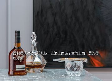 自制櫻桃酒被小孩兒放一些酒上面進(jìn)了空氣上面一層的櫻桃發(fā)黑