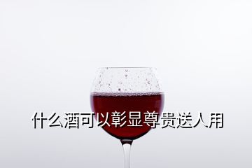 什么酒可以彰顯尊貴送人用