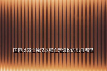 國(guó)恒以弱亡獨(dú)漢以強(qiáng)亡是誰(shuí)說(shuō)的出自哪里