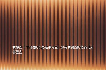 我想查一下白酒的價(jià)格結(jié)果淘寶上沒有我要查的酒請問去哪里查