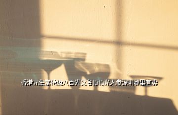 香港元生堂特級(jí)八百光又名頂頂光人參深圳哪里有賣