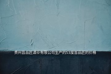 貴州盲品匠酒業(yè)有限公司生產(chǎn)的53度盲品匠的價格