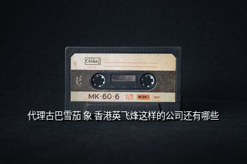 代理古巴雪茄 象 香港英飛烽這樣的公司還有哪些