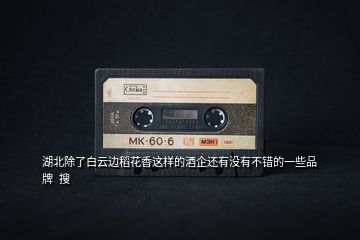 湖北除了白云邊稻花香這樣的酒企還有沒有不錯(cuò)的一些品牌  搜