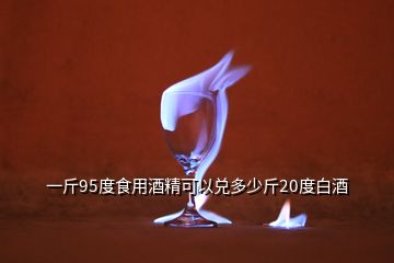 一斤95度食用酒精可以兌多少斤20度白酒