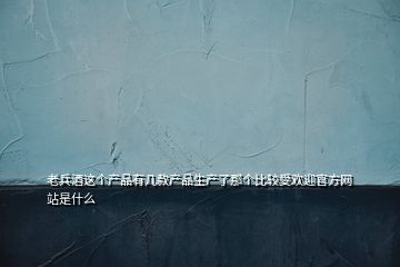 老兵酒這個產品有幾款產品生產了那個比較受歡迎官方網站是什么