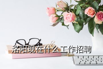 洛陽現(xiàn)在什么工作招聘